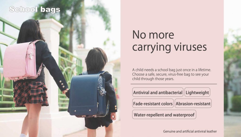 No more carrying viruses A child needs a school bag just once in a lifetime. Choose a safe, secure, virus-free bag to see your child through those years. Antiviral and antibacterial Lightweight Fade-resistant colors Abrasion-resistant Water-repellent and waterproof Genuine and artificial antiviral leather