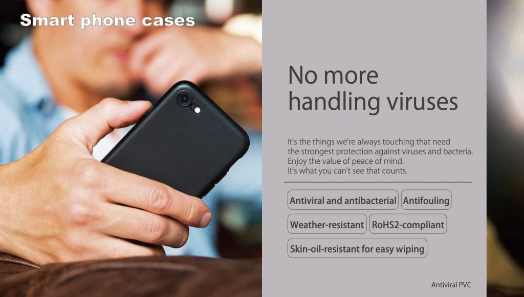 No more handling viruses It's the things we're always touching that need the strongest protection against viruses and bacteria. Enjoy the value of peace of mind. It's what you can't see that counts. Antiviral and antibacterial Antifouling Weather-resistant RoHS2-compliant Skin-oil-resistant for easy wiping Antiviral PVC