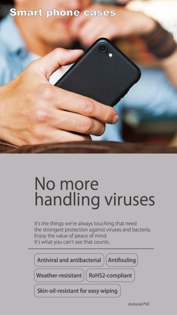 No more handling viruses It's the things we're always touching that need the strongest protection against viruses and bacteria. Enjoy the value of peace of mind. It's what you can't see that counts. Antiviral and antibacterial Antifouling Weather-resistant RoHS2-compliant Skin-oil-resistant for easy wiping Antiviral PVC